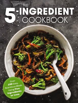 The Five Ingredient Cookbook: Over 100 Easy, Nutritious Meals in Five Ingredients or Less book