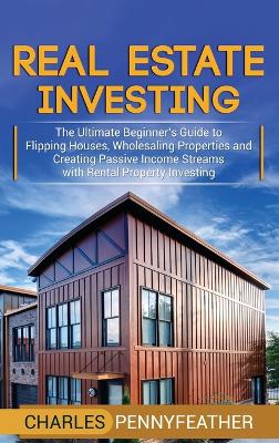 Real Estate Investing: The Ultimate Beginner's Guide to Flipping Houses, Wholesaling Properties and Creating Passive Income Streams with Rental Property Investing by Charles Pennyfeather