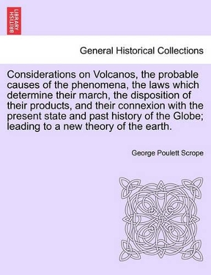 Considerations on Volcanos, the Probable Causes of the Phenomena, the Laws Which Determine Their March, the Disposition of Their Products, and Their Connexion with the Present State and Past History of the Globe; Leading to a New Theory of the Earth. by George Poulett Scrope