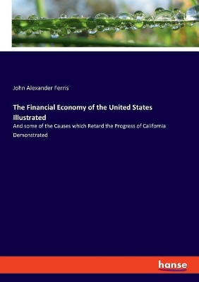 The The Financial Economy of the United States Illustrated: And some of the Causes which Retard the Progress of California Demonstrated by John Alexander Ferris