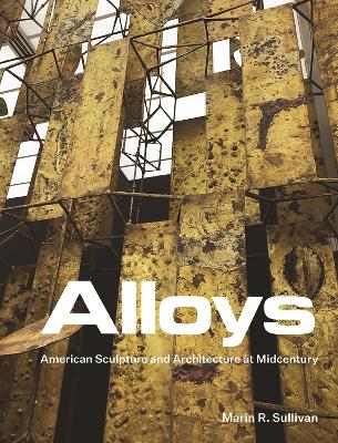 Alloys: American Sculpture and Architecture at Midcentury by Marin R. Sullivan