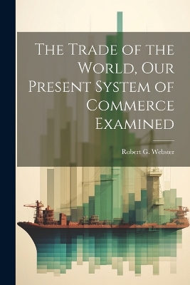 The Trade of the World, our Present System of Commerce Examined by Robert G Webster