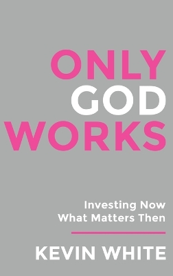 Only God Works: Investing Now What Matters Then by Kevin White