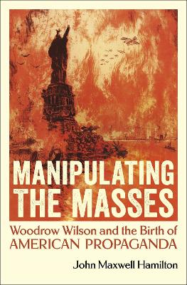 Manipulating the Masses: Woodrow Wilson and the Birth of American Propaganda by John Maxwell Hamilton