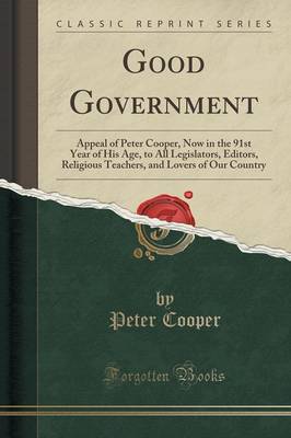 Good Government: Appeal of Peter Cooper, Now in the 91st Year of His Age, to All Legislators, Editors, Religious Teachers, and Lovers of Our Country (Classic Reprint) book