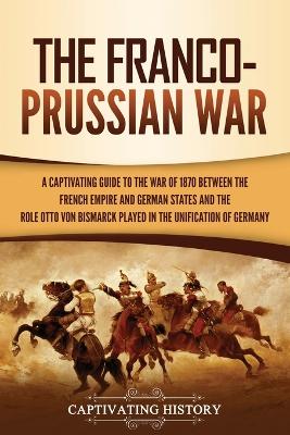 The Franco-Prussian War: A Captivating Guide to the War of 1870 between the French Empire and German States and the Role Otto von Bismarck Played in the Unification of Germany by Captivating History