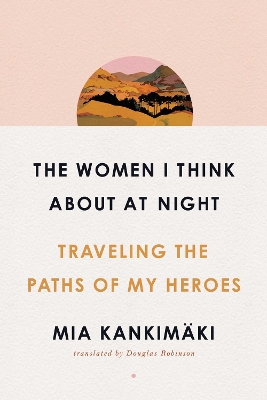 The Women I Think About at Night: Traveling the Paths of My Heroes by Mia Kankimäki