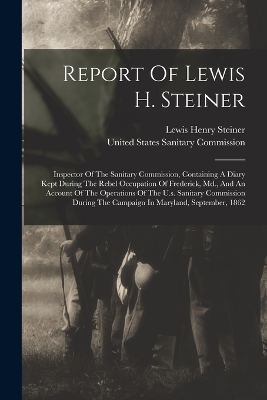 Report Of Lewis H. Steiner: Inspector Of The Sanitary Commission, Containing A Diary Kept During The Rebel Occupation Of Frederick, Md., And An Account Of The Operations Of The U.s. Sanitary Commission During The Campaign In Maryland, September, 1862 by Lewis Henry Steiner