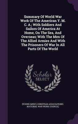 Summary Of World War Work Of The American Y. M. C. A.; With Soldiers And Sailors Of America At Home, On The Sea, And Overseas; With The Men Of The Allied Armies And With The Prisoners Of War In All Parts Of The World by [Young Men's Christian Associations Nat