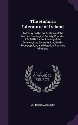 The Historic Literature of Ireland: An Essay on the Publications of the Irish Archaeological Society, Founded A.D. 1840, for the Printing of the Genealogical, Ecclesiastical, Bardic, Topographical, and Historical Remains of Ireland by John Thomas Gilbert