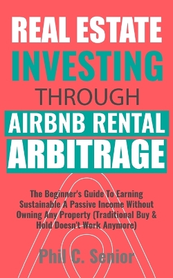 Real Estate Investing Through AirBNB Rental Arbitrage: The Beginner's Guide To Earning Sustainable A Passive Income Without Owning Any Property (Traditional Buy & Hold Doesn't Work Anymore) book