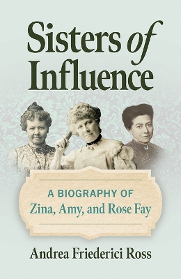 Sisters of Influence: A Biography of Zina, Amy, and Rose Fay by Andrea Friederici Ross