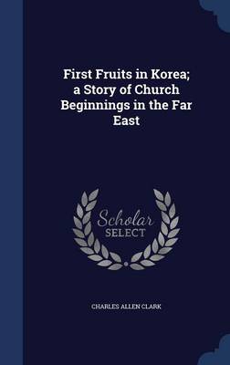 First Fruits in Korea; A Story of Church Beginnings in the Far East by Charles Allen Clark