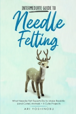 Intermediate Guide to Needle Felting: What Needle Felt Experts Do to Make Realistic (and Cuter) Animals + 8 Cute Projects book