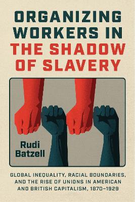 Organizing Workers in the Shadow of Slavery: Global Inequality, Racial Boundaries, and the Rise of Unions in American and British Capitalism, 1870–1929 by Rudi Batzell