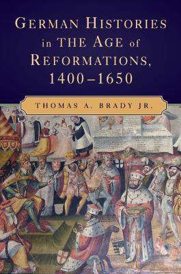 German Histories in the Age of Reformations, 1400-1650 by Thomas A. Brady Jr.