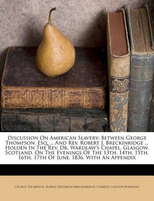 Discussion on American Slavery: Between George Thompson, Esq. ... and REV. Robert J. Breckinridge ... Holden in the REV. Dr. Wardlaw's Chapel, Glasgow, Scotland, on the Evenings of the 13th, 14th, 15th, 16th, 17th of June, 1836, with an Appendix book