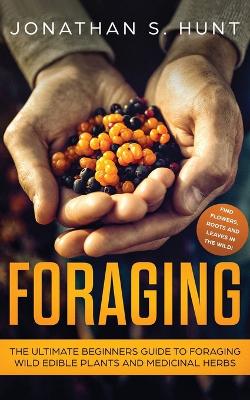 Foraging: The Ultimate Beginners Guide to Foraging Wild Edible Plants and Medicinal Herbs by Jonathan S Hunt