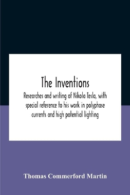 The Inventions: Researches And Writing Of Nikola Tesla, With Special Reference To His Work In Polyphase Currents And High Potential Lighting book