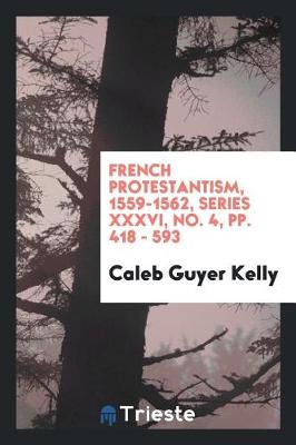 French Protestantism, 1559-1562, Series XXXVI, No. 4, Pp. 418 - 593 by Caleb Guyer Kelly