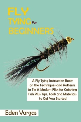 Fly Tying for Beginners: A Fly Tying Instruction Book on the Techniques and Patterns to Tie 15 Modern Flies for Catching Fish Plus Tips, Tools and Materials to Get You Started by Eden Vargas