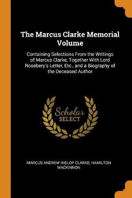 The Marcus Clarke Memorial Volume: Containing Selections from the Writings of Marcus Clarke, Together with Lord Rosebery's Letter, Etc., and a Biography of the Deceased Author by Marcus Andrew Hislop Clarke
