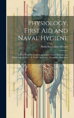 Physiology, First Aid and Naval Hygiene: A Text Book for the Department of Naval Hygiene and Physiology at the U. S. Naval Academy, Annapolis, Maryland by Robert Graham Heiner