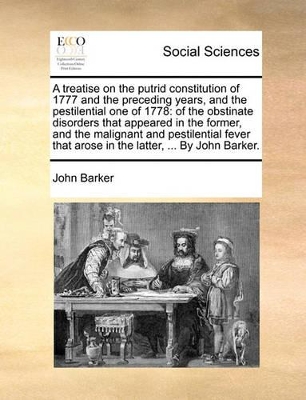 A Treatise on the Putrid Constitution of 1777 and the Preceding Years, and the Pestilential One of 1778: Of the Obstinate Disorders That Appeared in the Former, and the Malignant and Pestilential Fever That Arose in the Latter, ... by John Barker. book