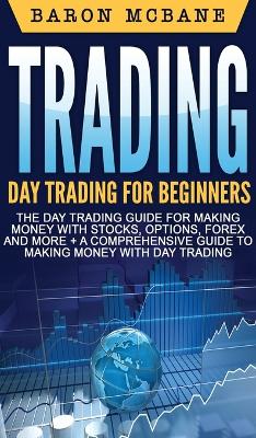 Trading: Day Trading for Beginners The Day Trading Guide for Making Money with Stocks, Options, Forex and More + A Comprehensive Guide to Making Money with Day Trading by Baron McBane