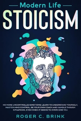 Modern Life Stoicism: No More Uncontrolled Emotions: Learn to Understand Yourself, Master Mind Control, Be Your Own Coach and Handle Though Situations, Even When it Seems to Overcome You by Roger C Brink