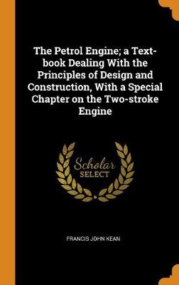 The Petrol Engine; A Text-Book Dealing with the Principles of Design and Construction, with a Special Chapter on the Two-Stroke Engine by Francis John Kean