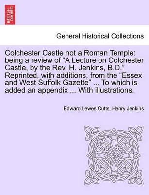 Colchester Castle Not a Roman Temple: Being a Review of a Lecture on Colchester Castle, by the Rev. H. Jenkins, B.D. Reprinted, with Additions, from the Essex and West Suffolk Gazette ... to Which Is Added an Appendix ... with Illustrations. book