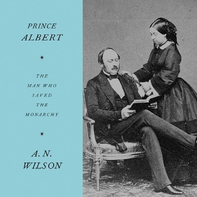 Prince Albert: The Man Who Saved the Monarchy by A N Wilson