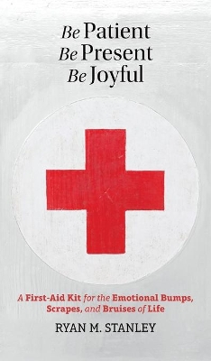 Be Patient, Be Present, Be Joyful: A First-Aid Kit for the Emotional Bumps, Scrapes, and Bruises of Life by Ryan M Stanley