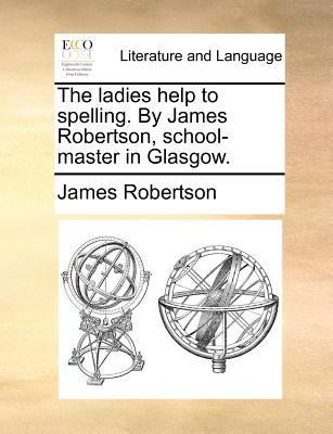 The Ladies Help to Spelling. by James Robertson, School-Master in Glasgow. by James Robertson