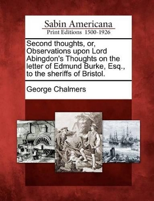 Second Thoughts, Or, Observations Upon Lord Abingdon's Thoughts on the Letter of Edmund Burke, Esq., to the Sheriffs of Bristol. by George Chalmers