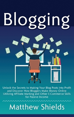 Blogging: Unlock the Secrets to Making Your Blog Posts into Profit and Discover How Bloggers Make Money Online Utilizing Affiliate Marketing and Other E-Commerce Skills for Passive Income book
