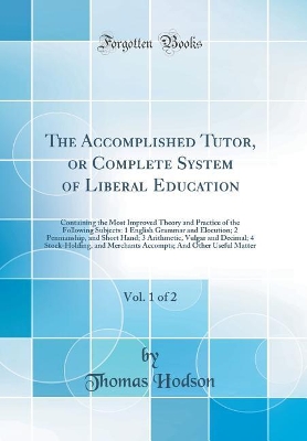 The Accomplished Tutor, or Complete System of Liberal Education, Vol. 1 of 2: Containing the Most Improved Theory and Practice of the Following Subjects: 1 English Grammar and Elocution; 2 Penmanship, and Short Hand; 3 Arithmetic, Vulgar and Decimal; 4 St by Thomas Hodson