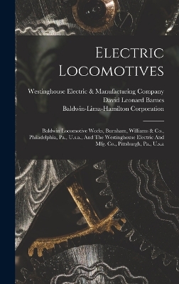 Electric Locomotives: Baldwin Locomotive Works, Burnham, Williams & Co., Philadelphia, Pa., U.s.a., And The Westinghouse Electric And Mfg. Co., Pittsburgh, Pa., U.s.a by David Leonard Barnes