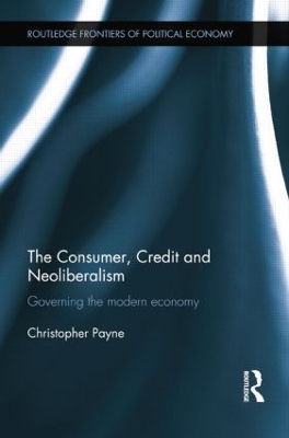 The Consumer, Credit and Neoliberalism: Governing the Modern Economy by Christopher Payne