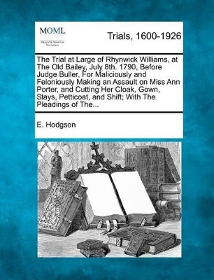 The Trial at Large of Rhynwick Williams, at the Old Bailey, July 8th. 1790, Before Judge Buller, for Maliciously and Feloniously Making an Assault on Miss Ann Porter, and Cutting Her Cloak, Gown, Stays, Petticoat, and Shift; With the Pleadings of The... book
