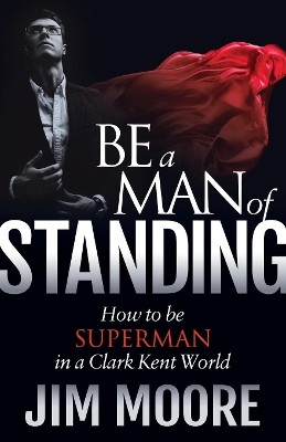 Be a Man of Standing: How to Be Superman in a Clark Kent World by Jim Moore
