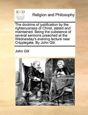 The Doctrine of Justification by the Righteousness of Christ, Stated and Maintained. Being the Substance of Several Sermons Preached at the Wednesday's Evening Lecture Near Cripplegate. by John Gill. book