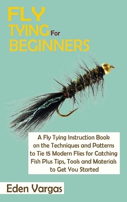 Fly Tying for Beginners: A Fly Tying Instruction Book on the Techniques and Patterns to Tie 15 Modern Flies for Catching Fish Plus Tips, Tools and Materials to Get You Started book