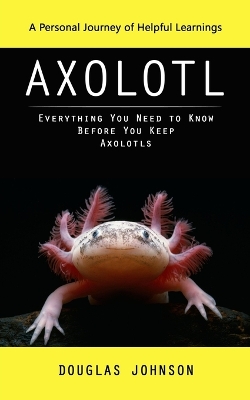 Axolotl: A Personal Journey of Helpful Learnings (Everything You Need to Know Before You Keep Axolotls) book