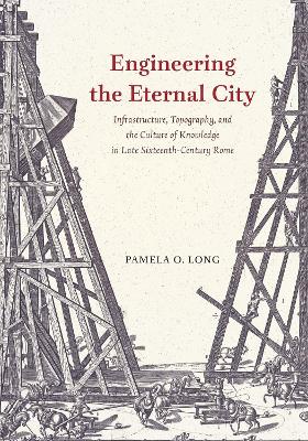 Engineering the Eternal City: Infrastructure, Topography, and the Culture of Knowledge in Late Sixteenth-Century Rome by Pamela O Long