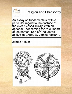 An Essay on Fundamentals, with a Particular Regard to the Doctrine of the Ever-Blessed Trinity. with an Appendix, Concerning the True Import of the Phrase, Son of God, as 'tis Apply'd to Christ. by James Foster ... by James Foster