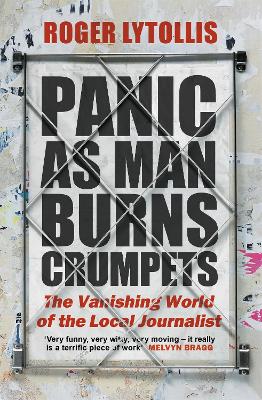 Panic as Man Burns Crumpets: The Vanishing World of the Local Journalist by Roger Lytollis