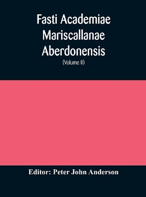 Fasti Academiae Mariscallanae Aberdonensis: selections from the records of the Marischal College and University, (Volume II) Officers, Graduates, and Alumni by Peter John Anderson