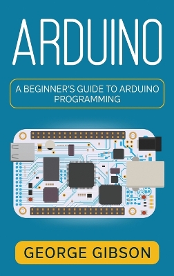 Arduino: A Beginner's Guide to Arduino Programming by George Gibson
